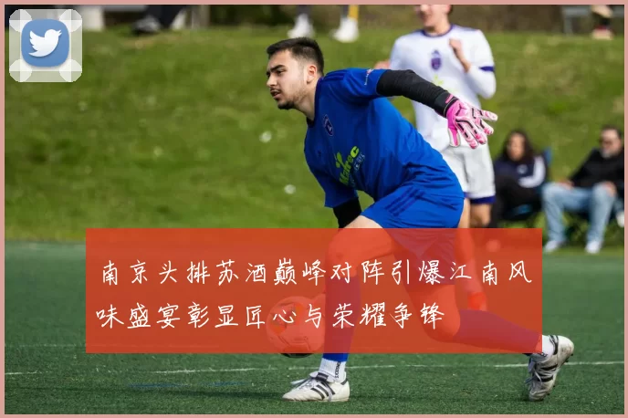 南京头排苏酒巅峰对阵引爆江南风味盛宴彰显匠心与荣耀争锋