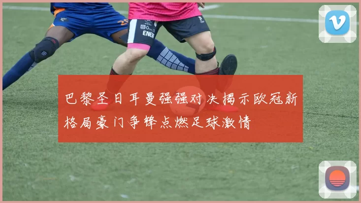 巴黎圣日耳曼强强对决揭示欧冠新格局豪门争锋点燃足球激情