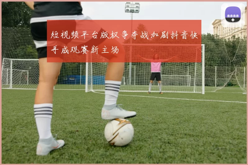 短视频平台版权争夺战加剧抖音快手成观赛新主场