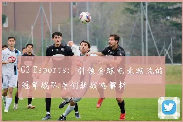 G2 Esports：引领全球电竞潮流的冠军战队与创新战略解析