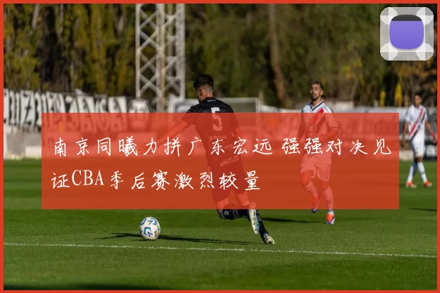 南京同曦力拼广东宏远 强强对决见证CBA季后赛激烈较量