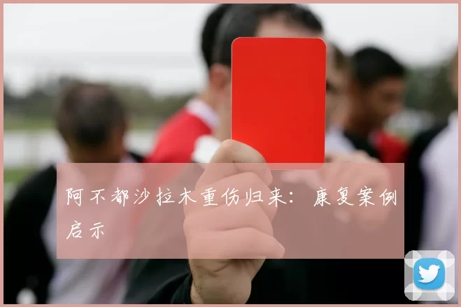 阿不都沙拉木重伤归来：康复案例启示