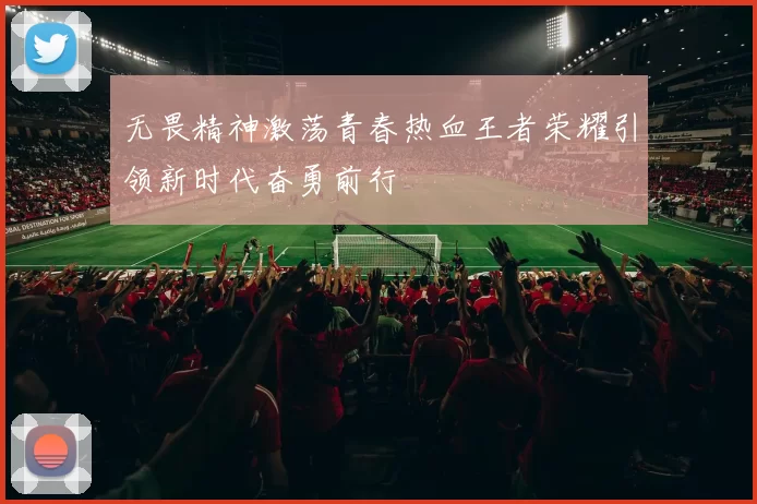 无畏精神激荡青春热血王者荣耀引领新时代奋勇前行