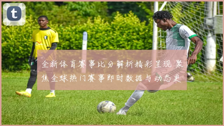 全新体育赛事比分解析精彩呈现 聚焦全球热门赛事即时数据与动态更新