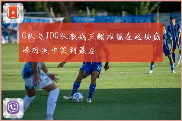 G队与JDG队激战正酣谁能在这场巅峰对决中笑到最后