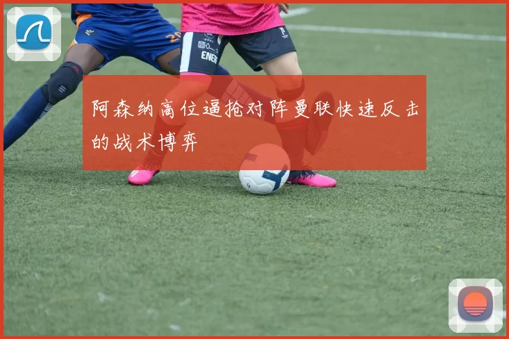 阿森纳高位逼抢对阵曼联快速反击的战术博弈