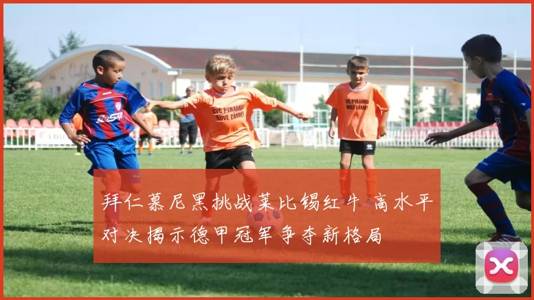 拜仁慕尼黑挑战莱比锡红牛 高水平对决揭示德甲冠军争夺新格局