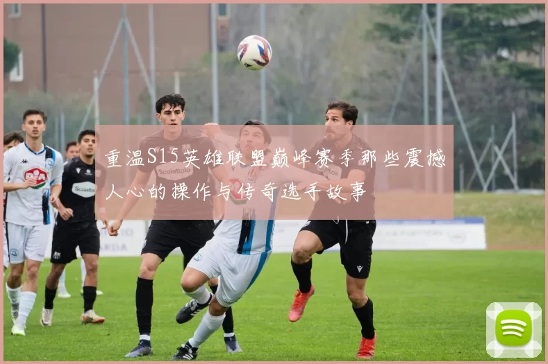 重温S15英雄联盟巅峰赛季那些震撼人心的操作与传奇选手故事