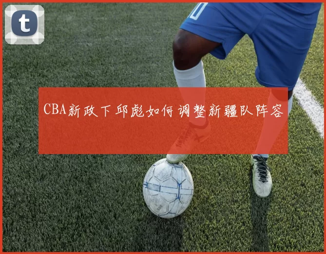 CBA新政下邱彪如何调整新疆队阵容