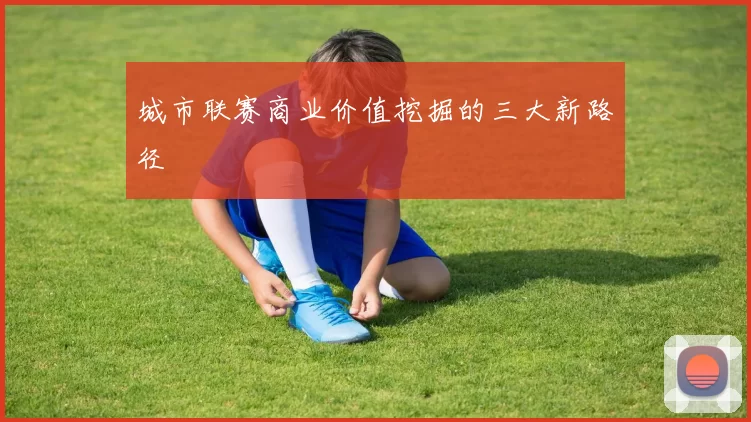 城市联赛商业价值挖掘的三大新路径