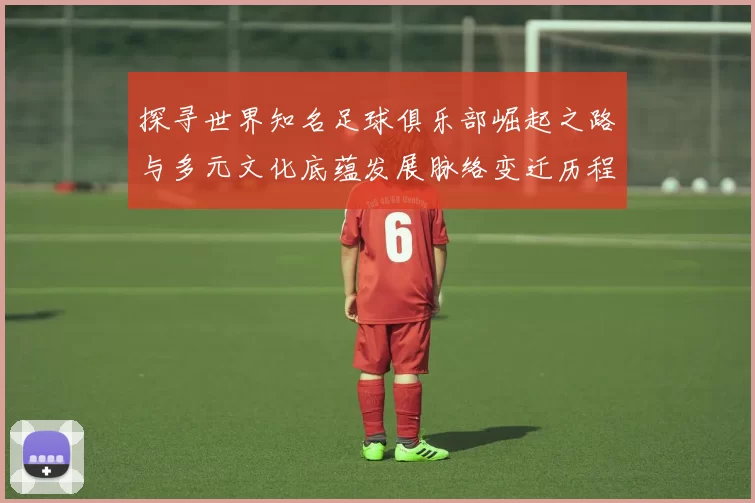 探寻世界知名足球俱乐部崛起之路与多元文化底蕴发展脉络变迁历程
