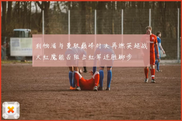 利物浦与曼联巅峰对决再燃英超战火红魔能否阻击红军连胜脚步