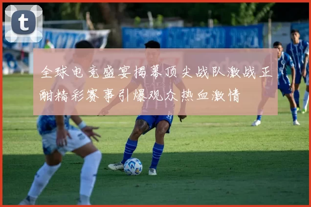 全球电竞盛宴揭幕顶尖战队激战正酣精彩赛事引爆观众热血激情