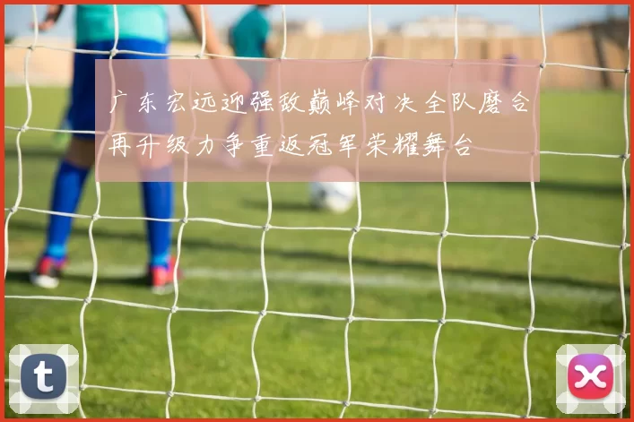 广东宏远迎强敌巅峰对决全队磨合再升级力争重返冠军荣耀舞台
